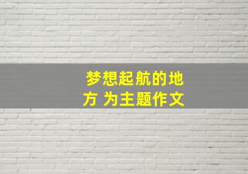 梦想起航的地方 为主题作文